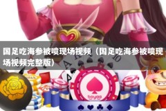 国足吃海参被喷现场视频（国足吃海参被喷现场视频完整版）