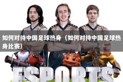 如何对待中国足球热身（如何对待中国足球热身比赛）