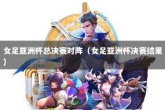 女足亚洲杯总决赛对阵（女足亚洲杯决赛结果）