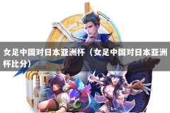 女足中国对日本亚洲杯（女足中国对日本亚洲杯比分）
