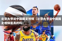 北京大爷说中国国足视频（北京大爷说中国国足视频是真的吗）