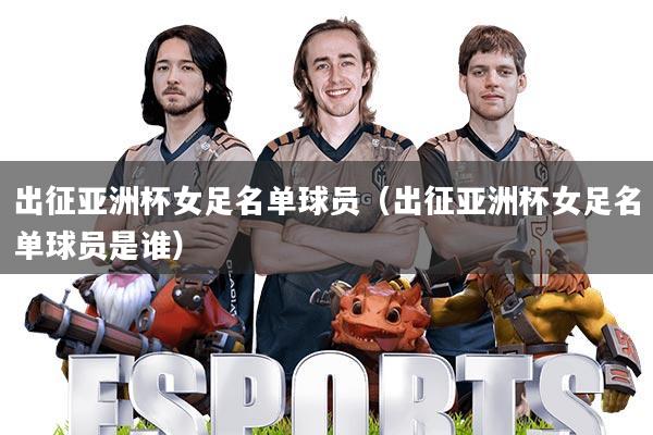 出征亚洲杯女足名单球员(出征亚洲杯女足名单球员是谁)