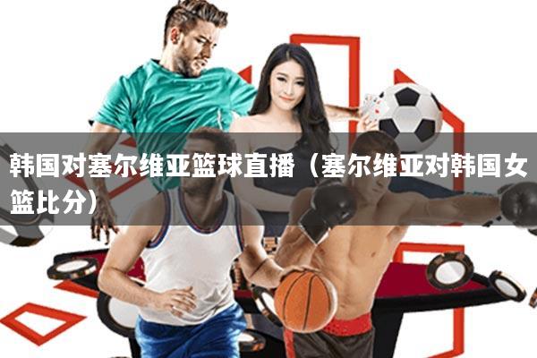 韩国对塞尔维亚篮球直播(塞尔维亚对韩国女篮比分)
