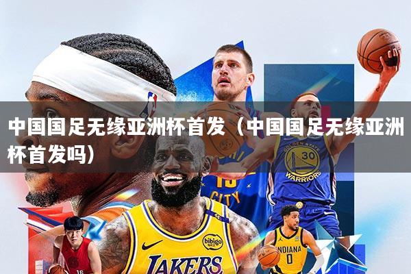中国国足无缘亚洲杯首发(中国国足无缘亚洲杯首发吗)