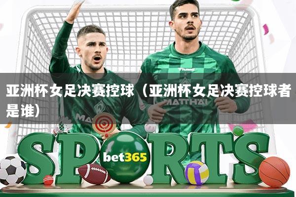 亚洲杯女足决赛控球(亚洲杯女足决赛控球者是谁)