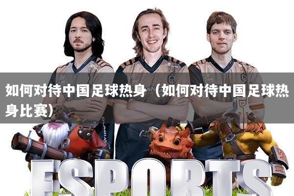 如何对待中国足球热身(如何对待中国足球热身比赛)