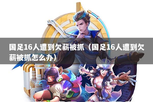 国足16人遭到欠薪被抓(国足16人遭到欠薪被抓怎么办)