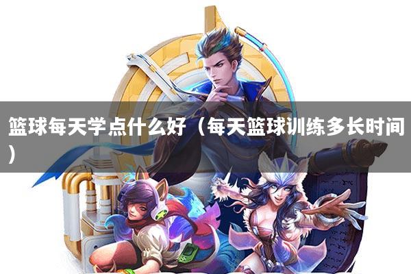 篮球每天学点什么好(每天篮球训练多长时间)